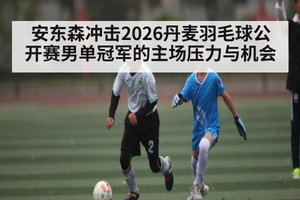 安东森冲击2026丹麦羽毛球公开赛男单冠军的主场压力与机会